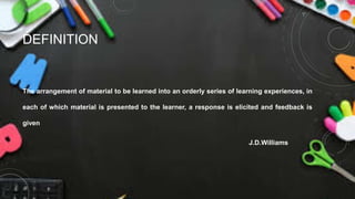 DEFINITION
The arrangement of material to be learned into an orderly series of learning experiences, in
each of which material is presented to the learner, a response is elicited and feedback is
given
J.D.Williams
 