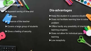 advantages
Apparent saving of time and
resources
Presence of the teacher
Covers a large group of students
Gives a feeling of security
Dis-advantages
Keep the student in a passive situation
Does not facilitate learning how to solve
problem
Offers hardly any possibility of checking
learning progress
Does not allow for individual pace of
learning
Low receptivity
 