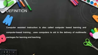 DEFINITION
Computer assisted instruction is also called computer based learning and
computer-based training , uses computers to aid in the delivery of multimedia
packages for learning and teaching
 