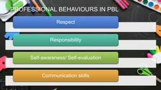 PROFESSIONAL BEHAVIOURS IN PBL
Respect
Responsibility
Self-awareness/ Self-evaluation
Communication skills
 