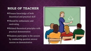 ROLE OF TEACHER
Possess knowledge of both
theoretical and practical skill
Should be enthusiastic and
motivating
Related theoretical principles with
practical demonstration
Students participate in the session
by conducting question answer
session on demonstration
 