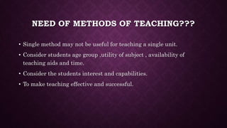 NEED OF METHODS OF TEACHING???
• Single method may not be useful for teaching a single unit.
• Consider students age group ,utility of subject , availability of
teaching aids and time.
• Consider the students interest and capabilities.
• To make teaching effective and successful.
 