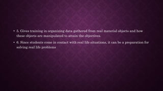 • 5. Gives training in organizing data gathered from real material objects and how
these objects are manipulated to attain the objectives.
• 6. Since students come in contact with real life situations, it can be a preparation for
solving real life problems
 