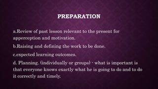 PREPARATION
a.Review of past lesson relevant to the present for
apperception and motivation.
b.Raising and defining the work to be done.
c.expected learning outcomes.
d. Planning. (individually or groups) - what is important is
that everyone knows exactly what he is going to do and to do
it correctly and timely.
 