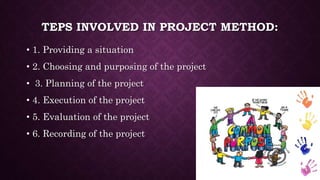 TEPS INVOLVED IN PROJECT METHOD:
• 1. Providing a situation
• 2. Choosing and purposing of the project
• 3. Planning of the project
• 4. Execution of the project
• 5. Evaluation of the project
• 6. Recording of the project
 