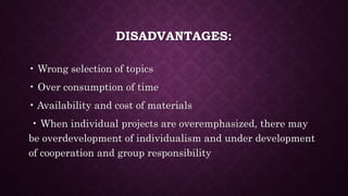 DISADVANTAGES:
• Wrong selection of topics
• Over consumption of time
• Availability and cost of materials
• When individual projects are overemphasized, there may
be overdevelopment of individualism and under development
of cooperation and group responsibility
 