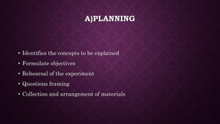 A)PLANNING
• Identifies the concepts to be explained
• Formulate objectives
• Rehearsal of the experiment
• Questions framing
• Collection and arrangement of materials
 