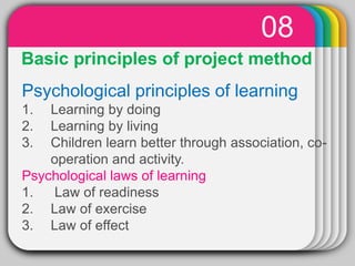WINTER
Template
08
Basic principles of project method
Psychological principles of learning
1. Learning by doing
2. Learning by living
3. Children learn better through association, co-
operation and activity.
Psychological laws of learning
1. Law of readiness
2. Law of exercise
3. Law of effect
 