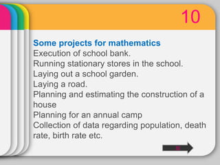 10
Some projects for mathematics
Execution of school bank.
Running stationary stores in the school.
Laying out a school garden.
Laying a road.
Planning and estimating the construction of a
house
Planning for an annual camp
Collection of data regarding population, death
rate, birth rate etc.
10
 