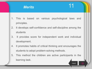 11
1. This is based on various psychological laws and
principles.
2. It develops self-confidence and self-discipline among the
students
3. It provides score for independent work and individual
development.
4. It promotes habits of critical thinking and encourages the
students to adopt problem-solving methods.
5. This method the children are active participants in the
learning task.
Merits
next 10
 