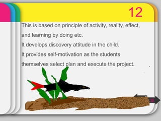 12
This is based on principle of activity, reality, effect,
and learning by doing etc.
It develops discovery attitude in the child.
It provides self-motivation as the students
themselves select plan and execute the project.
next
10
 