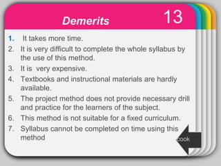 WINTER
Template
13
1. It takes more time.
2. It is very difficult to complete the whole syllabus by
the use of this method.
3. It is very expensive.
4. Textbooks and instructional materials are hardly
available.
5. The project method does not provide necessary drill
and practice for the learners of the subject.
6. This method is not suitable for a fixed curriculum.
7. Syllabus cannot be completed on time using this
method
Demerits
cook
 