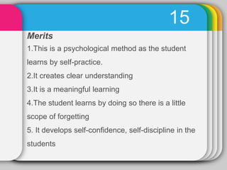 15
Merits
1.This is a psychological method as the student
learns by self-practice.
2.It creates clear understanding
3.It is a meaningful learning
4.The student learns by doing so there is a little
scope of forgetting
5. It develops self-confidence, self-discipline in the
students
 