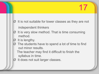 17
Ø It is not suitable for lower classes as they are not
independent thinkers
Ø It is very slow method. That is time consuming
method.
Ø It is lengthy.
Ø The students have to spend a lot of time to find
out minor results.
The teacher may find it difficult to finish the
syllabus in time.
Ø It does not suit larger classes.
 
