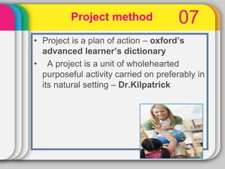 07
• Project is a plan of action – oxford’s
advanced learner’s dictionary
• A project is a unit of wholehearted
purposeful activity carried on preferably in
its natural setting – Dr.Kilpatrick
Project method
 