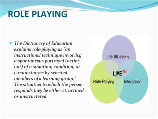 ROLE PLAYING The Dictionary of Education explains role-playing as "an instructional technique involving a spontaneous portrayal (acting out) of a situation, condition, or circumstances by selected members of a learning group." The situation to which the person responds may be either structured or unstructured. 