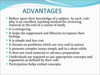 ADVANTAGES Reflect upon their knowledge of a subject. As such, role-play is an excellent teaching method for reviewing material at the end of a course of study. It is energizing.  It helps the suppressed and illiterate to express their feelings It is simple and low cost It focuses on problems which are very real in nature  It presents complex issues simply and in a short while It does not need material or advance preparation  Individuals are required to use appropriate concepts and arguments as defined by their role. Participation helps embed concepts.  