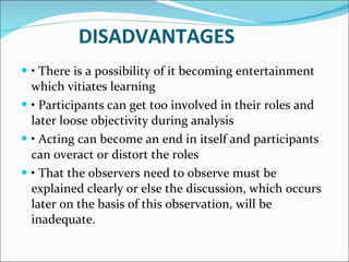 DISADVANTAGES •  There is a possibility of it becoming entertainment which vitiates learning •  Participants can get too involved in their roles and later loose objectivity during analysis •  Acting can become an end in itself and participants can overact or distort the roles •  That the observers need to observe must be explained clearly or else the discussion, which occurs later on the basis of this observation, will be inadequate. 