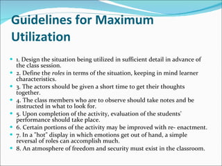 Guidelines for Maximum Utilization 1. Design the situation being utilized in sufficient detail in advance of the class session. 2. Define the  roles  in terms of the situation, keeping in mind learner characteristics.  3. The actors should be given a short time to get their thoughts together. 4. The class members who are to observe should take notes and be instructed in what to look for. 5. Upon completion of the activity, evaluation of the students' performance should take place. 6. Certain portions of the activity may be improved with re- enactment. 7. In a "hot" display in which emotions get out of hand, a simple reversal of roles can accomplish much.  8. An atmosphere of freedom and security must exist in the classroom. 