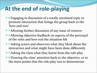 At the end of role-playing •  Engaging in discussion of a totally unrelated topic to promote interaction that brings the group back to the 'here and now' •  Allowing further discussion of any issue of concern •  Allowing objective feedback on aspects of the portrayal of the roles and how real the situation felt •  Asking actors and observers what they liked about the interaction and what might have been done differently •  Asking the class what they learnt from the role-play •  Drawing the class' attention back to the objective, or to the main points that the role-play was to demonstrate 