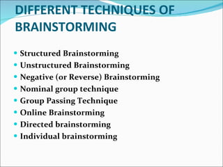 DIFFERENT TECHNIQUES OF BRAINSTORMING Structured Brainstorming  Unstructured Brainstorming Negative (or Reverse) Brainstorming  Nominal group technique  Group Passing Technique  Online Brainstorming  Directed brainstorming   Individual brainstorming  