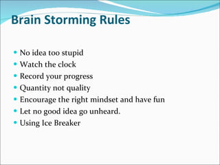 Brain Storming Rules  No idea too stupid  Watch the clock  Record your progress  Quantity not quality  Encourage the right mindset and have fun  Let no good idea go unheard.  Using Ice Breaker 