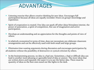 ADVANTAGES Listening exercise that allows creative thinking for new ideas. Encourages full participation because all ideas are equally recorded. Draws on group's knowledge and experience.    Spirit of cooperation is created. One idea can spark off other ideas Stimulates interest, the power of association, a spirit of competition, free use of imagination and active participation.    Develops an understanding and an appreciation for the thoughts and points of view of others.  Is relatively economical in terms of time, does not necessitate any elaborate classroom arrangements and can be effectively used with both small and large groups.    Eliminates time-wasting arguments during discussion and encourages participation by  all students without the possibility of destructive or cynical criticism by others. In the brainstorming process, no idea is a bad one. Sometimes, a bad or difficult idea can lead to another more pleasing or agreeable kind of idea or answer. The more ideas that are written down and repeated, the easier it is to see the better idea. There must be quantity of ideas so the best ones stand out like lights in the dark.     
