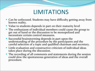 LIMITATIONS Can be unfocused. Students may have difficulty getting away from known reality. Value to students depends in part on their maturity level  The enthusiasm of individual members could cause the group to get out of hand or the discussion to be monopolized and necessitate certain control measures.  Successful brainstorming depends in part upon the understanding of the procedure by the participants and the careful selection of a topic and qualified chairman and secretary.  Little evaluation and constructive criticism of individual ideas takes place during the discussion.  The recording of all comments and statements during the session could slow the spontaneous generation of ideas and the overall procedure.  