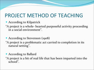 PROJECT METHOD OF TEACHING According to Kilpatrick “ A project is a whole- hearted purposeful activity proceeding in a social environment”.   According to Stevenson (1908) “ A project is a problematic act carried to completion in its natural setting”.   According to Ballard “ A project is a bit of real life that has been imparted into the school”. 