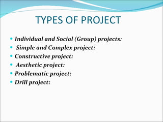 TYPES OF PROJECT  Individual and Social (Group) projects:   Simple and Complex project: Constructive project: Aesthetic project: Problematic project: Drill project: 