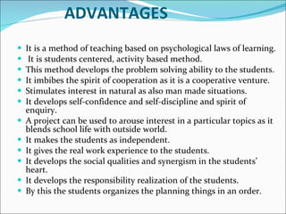 ADVANTAGES It is a method of teaching based on psychological laws of learning. It is students centered, activity based method.  This method develops the problem solving ability to the students.  It imbibes the spirit of cooperation as it is a cooperative venture.  Stimulates interest in natural as also man made situations.  It develops self-confidence and self-discipline and spirit of enquiry. A project can be used to arouse interest in a particular topics as it blends school life with outside world. It makes the students as independent.  It gives the real work experience to the students.  It develops the social qualities and synergism in the students’ heart.  It develops the responsibility realization of the students.  By this the students organizes the planning things in an order.   