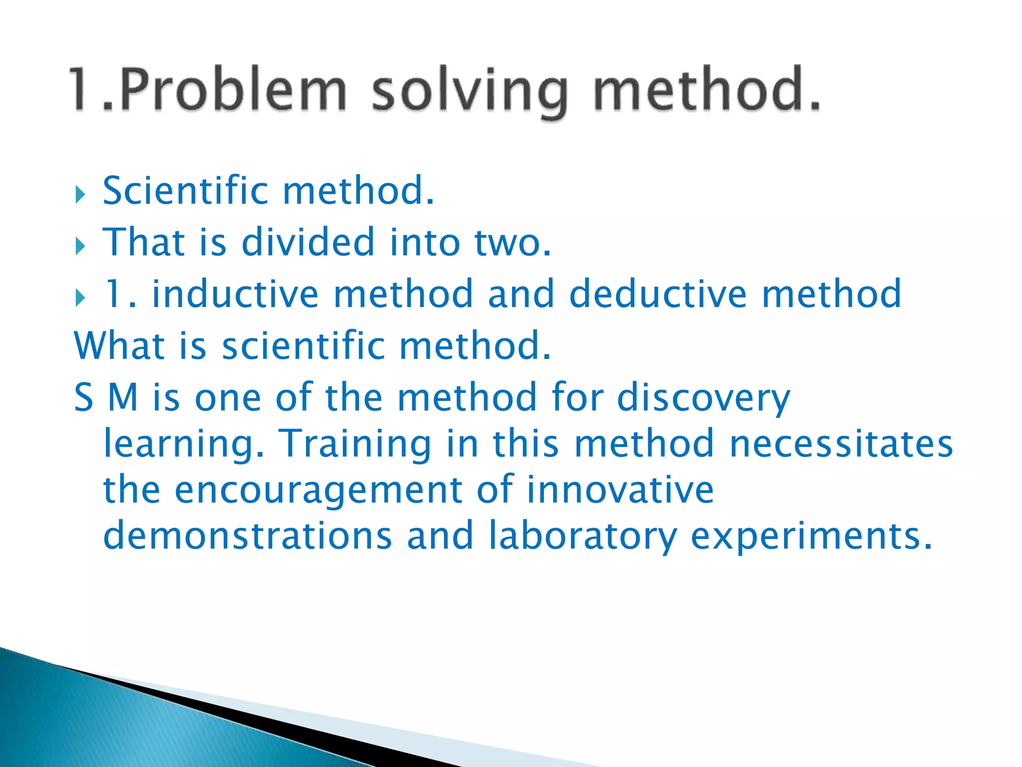  Scientific method.
 That is divided into two.
 1. inductive method and deductive method
What is scientific method.
S M is one of the method for discovery
learning. Training in this method necessitates
the encouragement of innovative
demonstrations and laboratory experiments.
 