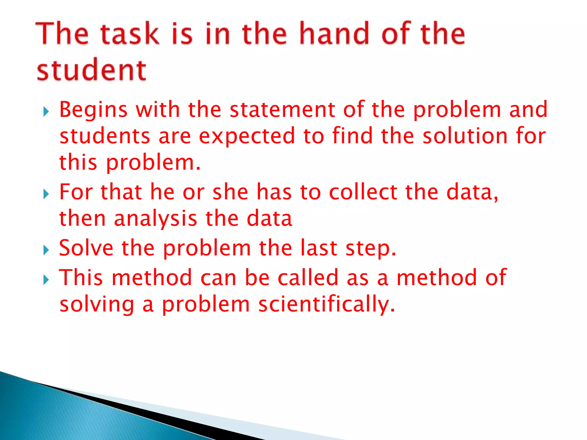  Begins with the statement of the problem and
students are expected to find the solution for
this problem.
 For that he or she has to collect the data,
then analysis the data
 Solve the problem the last step.
 This method can be called as a method of
solving a problem scientifically.
 