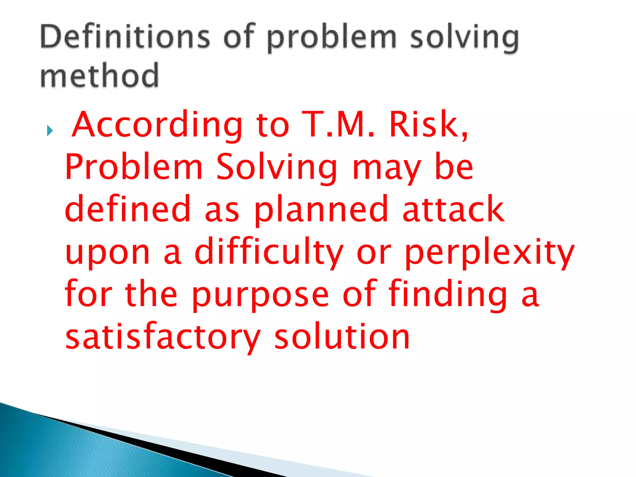  According to T.M. Risk,
Problem Solving may be
defined as planned attack
upon a difficulty or perplexity
for the purpose of finding a
satisfactory solution
 