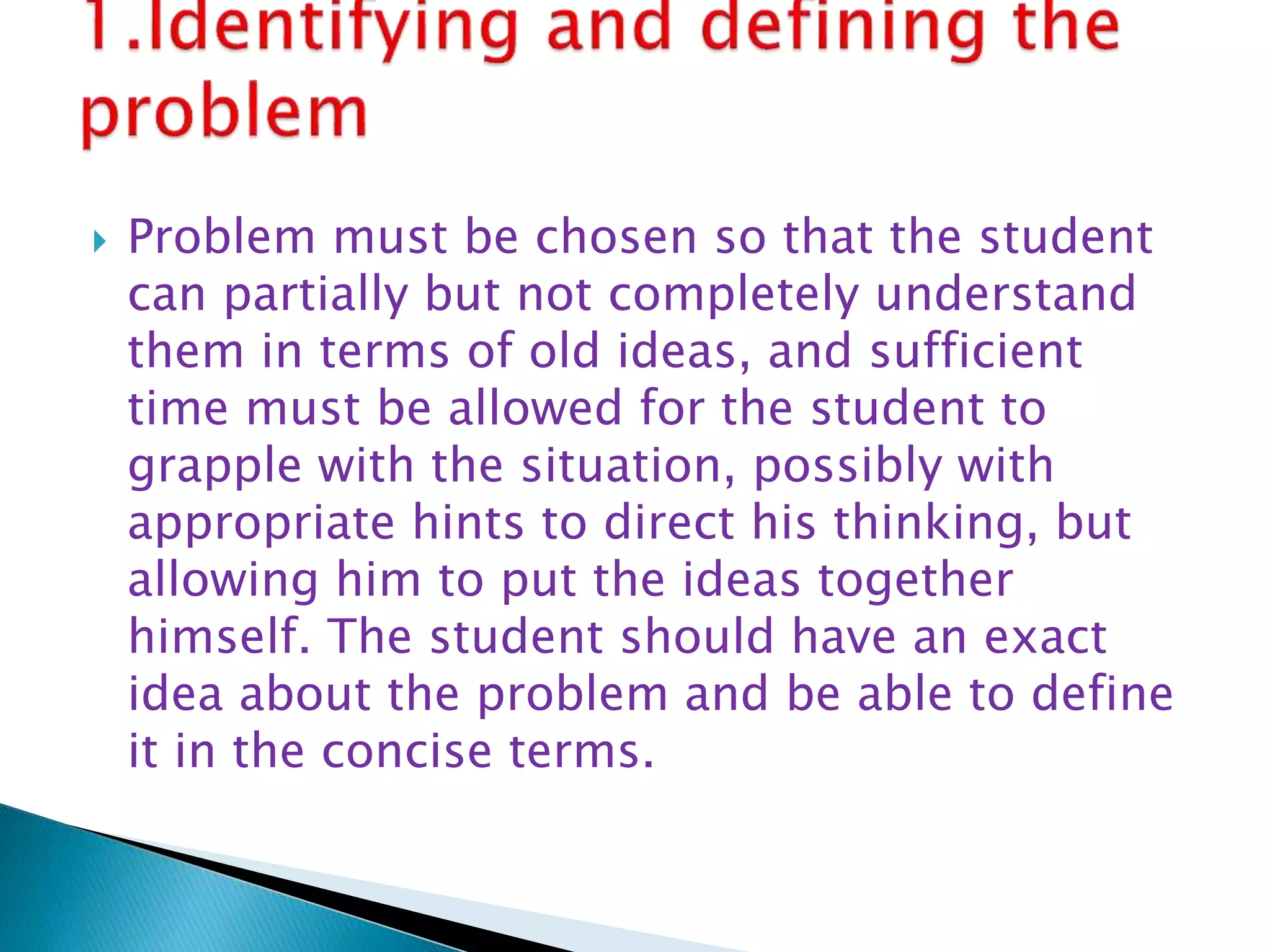 Problem must be chosen so that the student
can partially but not completely understand
them in terms of old ideas, and sufficient
time must be allowed for the student to
grapple with the situation, possibly with
appropriate hints to direct his thinking, but
allowing him to put the ideas together
himself. The student should have an exact
idea about the problem and be able to define
it in the concise terms.
 