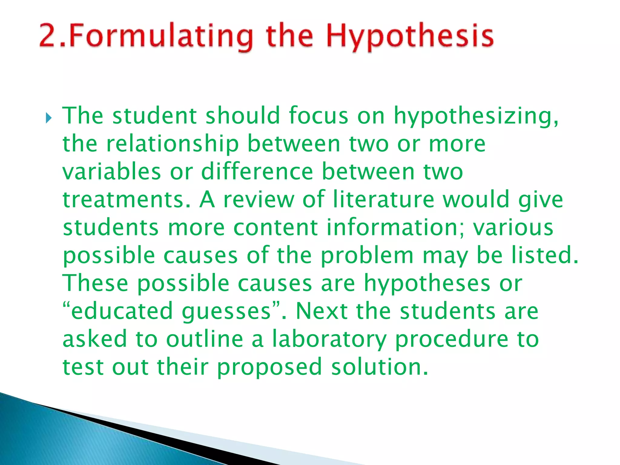  The student should focus on hypothesizing,
the relationship between two or more
variables or difference between two
treatments. A review of literature would give
students more content information; various
possible causes of the problem may be listed.
These possible causes are hypotheses or
“educated guesses”. Next the students are
asked to outline a laboratory procedure to
test out their proposed solution.
 