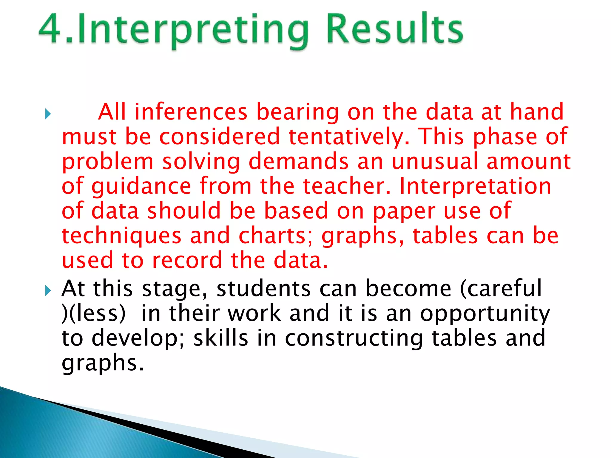  All inferences bearing on the data at hand
must be considered tentatively. This phase of
problem solving demands an unusual amount
of guidance from the teacher. Interpretation
of data should be based on paper use of
techniques and charts; graphs, tables can be
used to record the data.
 At this stage, students can become (careful
)(less) in their work and it is an opportunity
to develop; skills in constructing tables and
graphs.
 