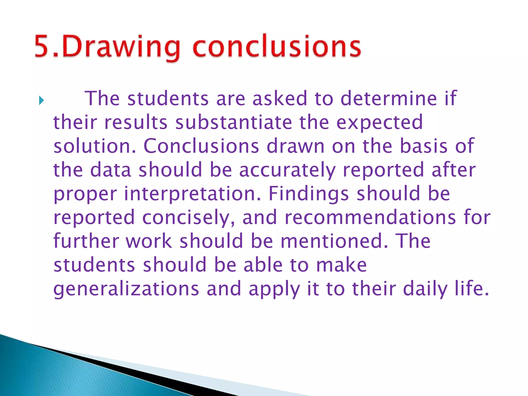  The students are asked to determine if
their results substantiate the expected
solution. Conclusions drawn on the basis of
the data should be accurately reported after
proper interpretation. Findings should be
reported concisely, and recommendations for
further work should be mentioned. The
students should be able to make
generalizations and apply it to their daily life.
 