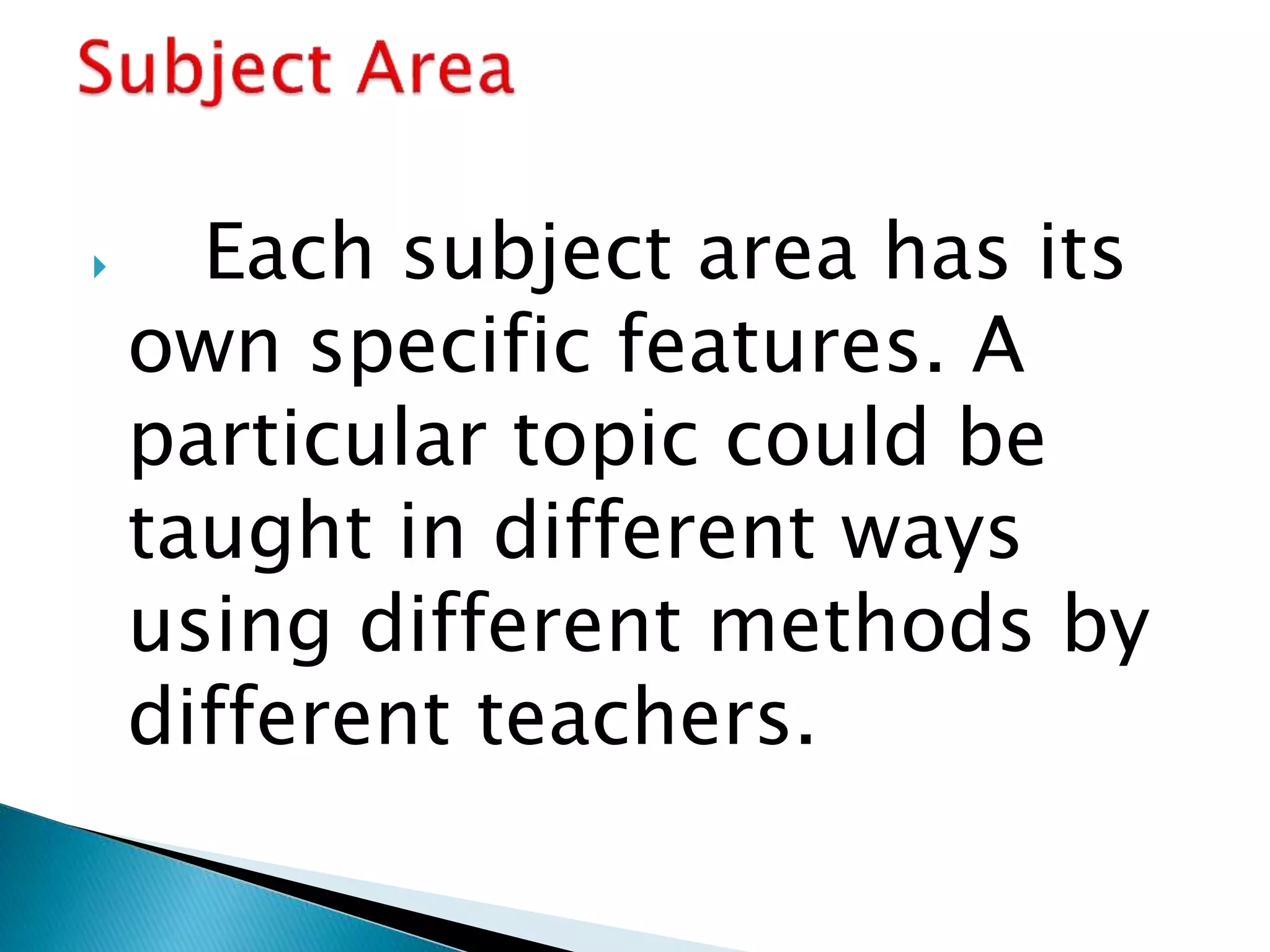  Each subject area has its
own specific features. A
particular topic could be
taught in different ways
using different methods by
different teachers.
 