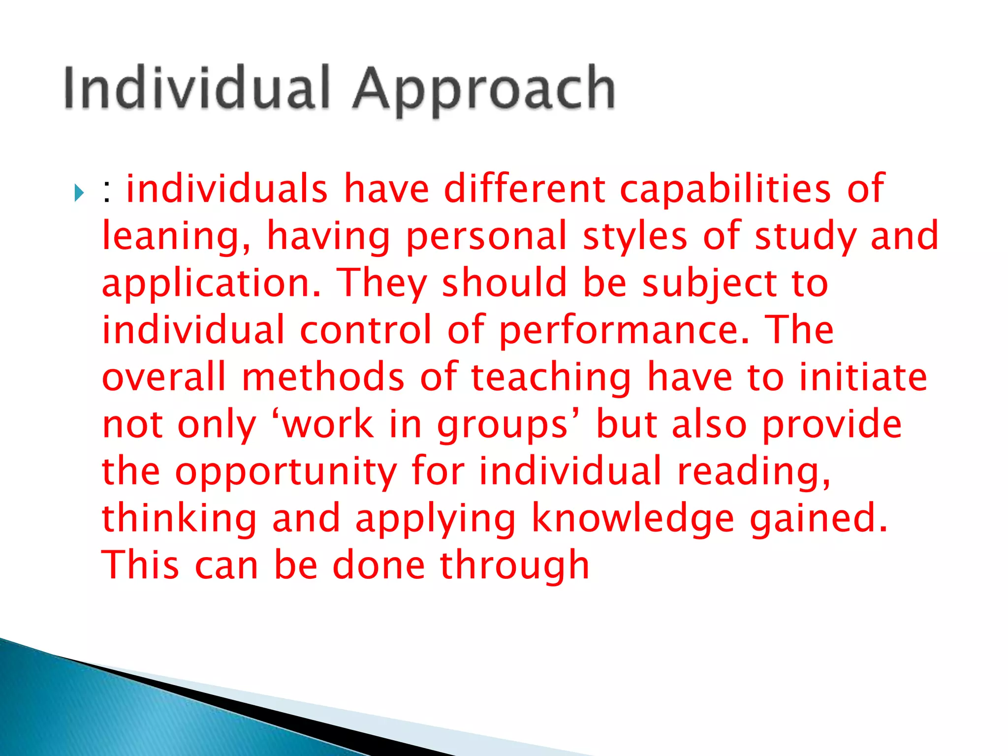  : individuals have different capabilities of
leaning, having personal styles of study and
application. They should be subject to
individual control of performance. The
overall methods of teaching have to initiate
not only ‘work in groups’ but also provide
the opportunity for individual reading,
thinking and applying knowledge gained.
This can be done through
 