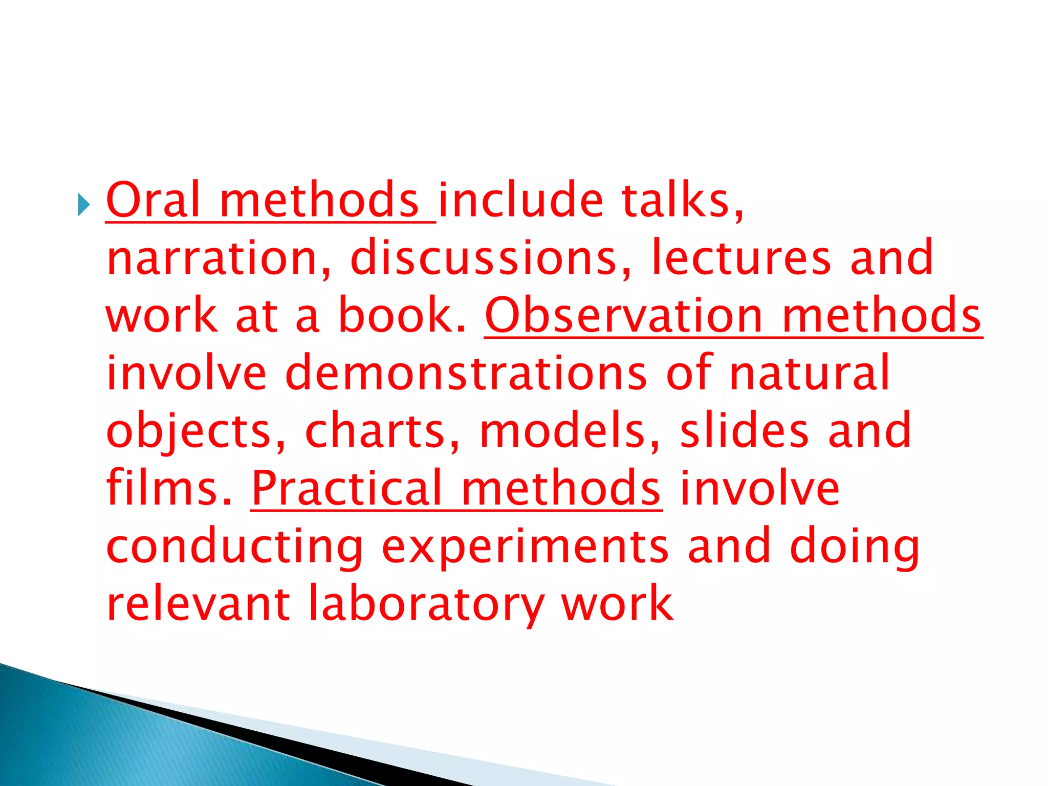  Oral methods include talks,
narration, discussions, lectures and
work at a book. Observation methods
involve demonstrations of natural
objects, charts, models, slides and
films. Practical methods involve
conducting experiments and doing
relevant laboratory work
 