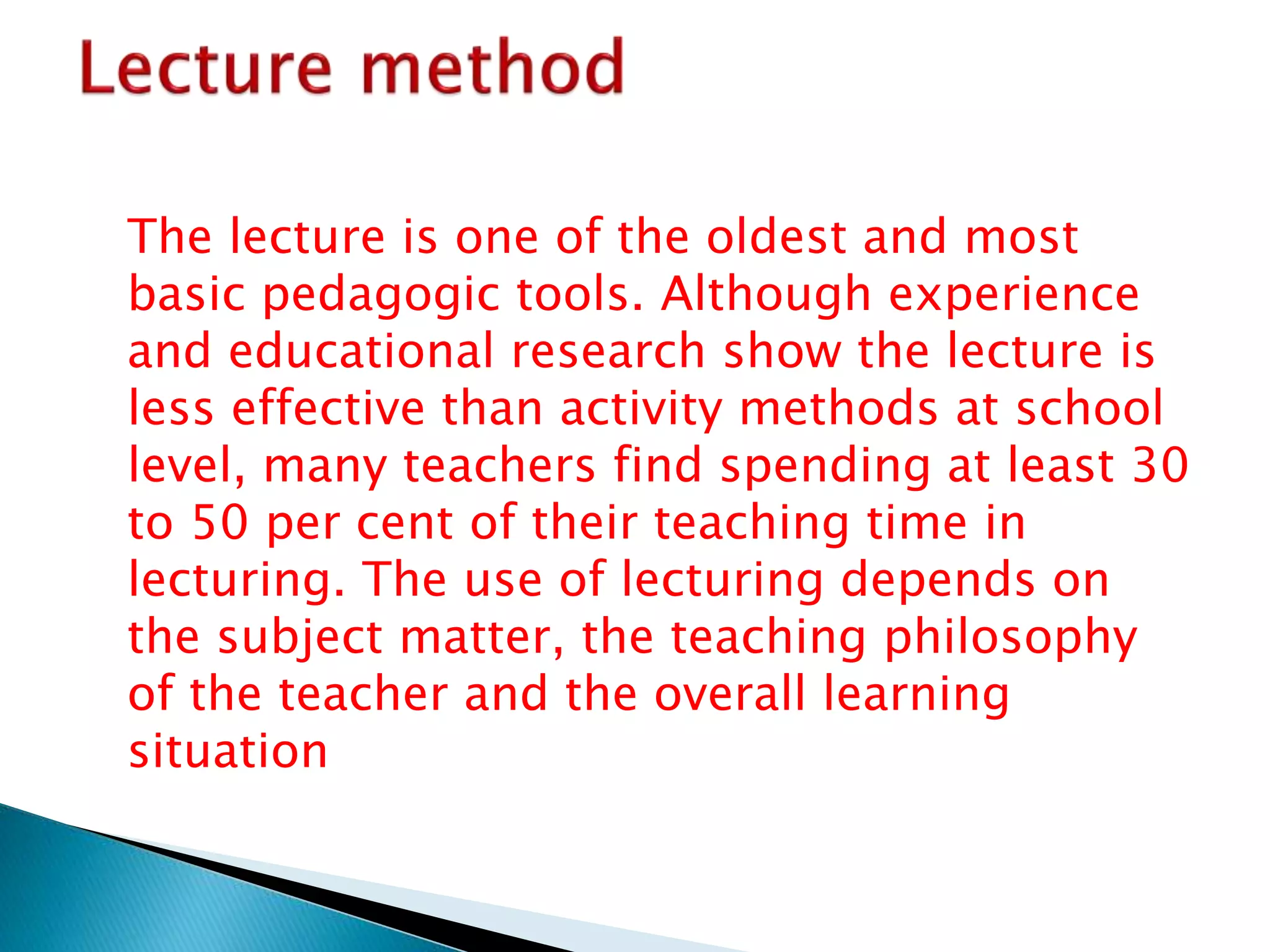 The lecture is one of the oldest and most
basic pedagogic tools. Although experience
and educational research show the lecture is
less effective than activity methods at school
level, many teachers find spending at least 30
to 50 per cent of their teaching time in
lecturing. The use of lecturing depends on
the subject matter, the teaching philosophy
of the teacher and the overall learning
situation
 