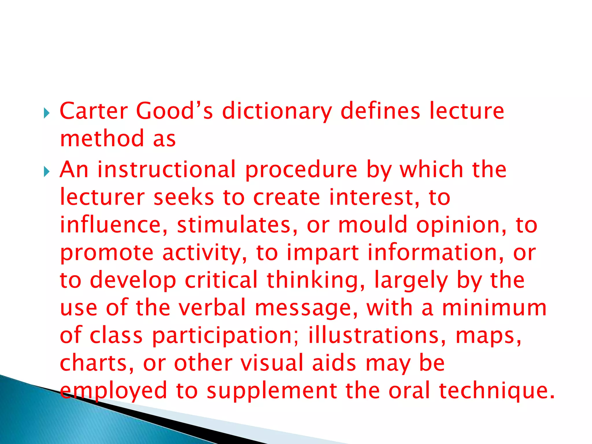  Carter Good’s dictionary defines lecture
method as
 An instructional procedure by which the
lecturer seeks to create interest, to
influence, stimulates, or mould opinion, to
promote activity, to impart information, or
to develop critical thinking, largely by the
use of the verbal message, with a minimum
of class participation; illustrations, maps,
charts, or other visual aids may be
employed to supplement the oral technique.
 