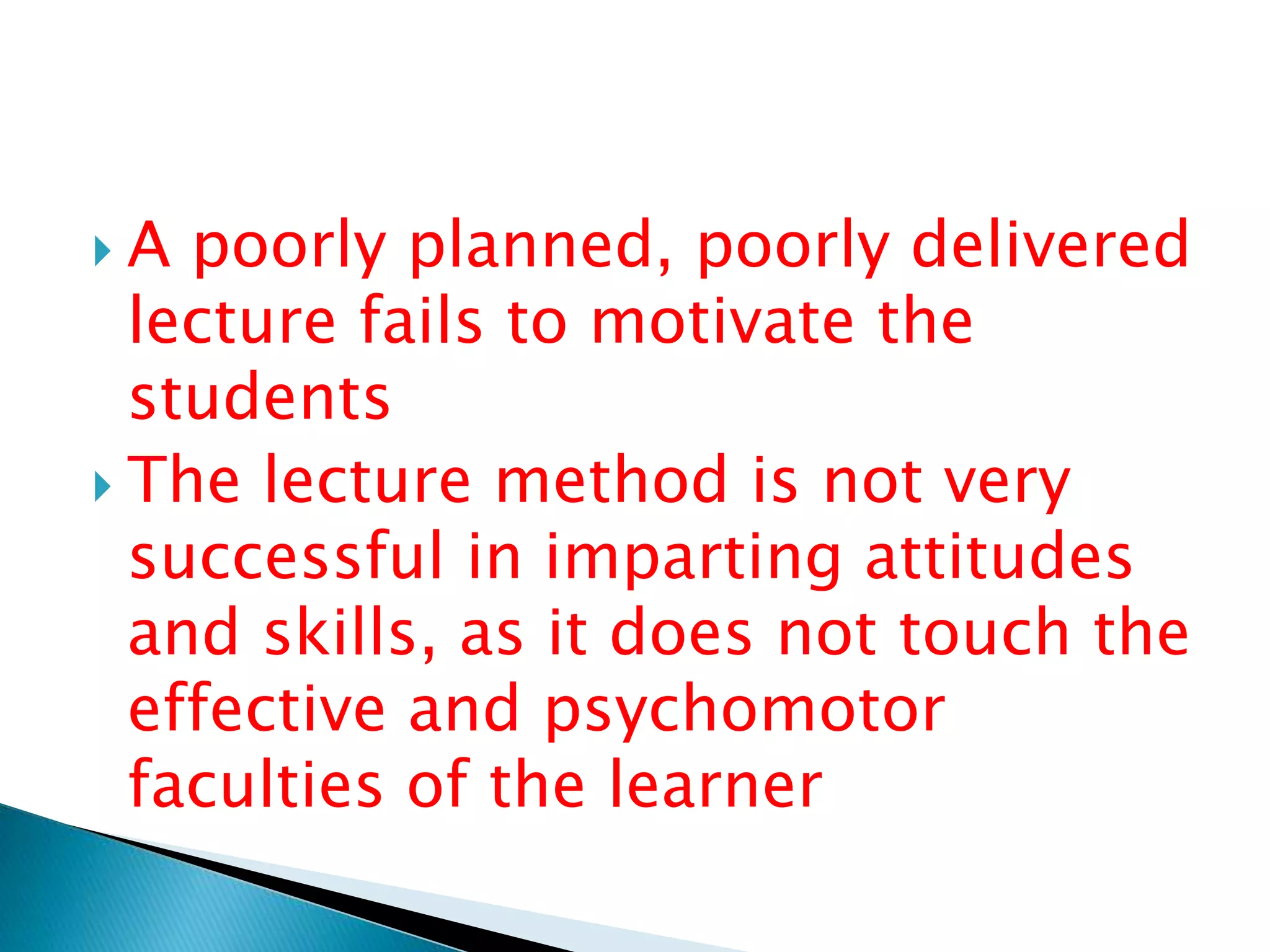  A poorly planned, poorly delivered
lecture fails to motivate the
students
 The lecture method is not very
successful in imparting attitudes
and skills, as it does not touch the
effective and psychomotor
faculties of the learner
 