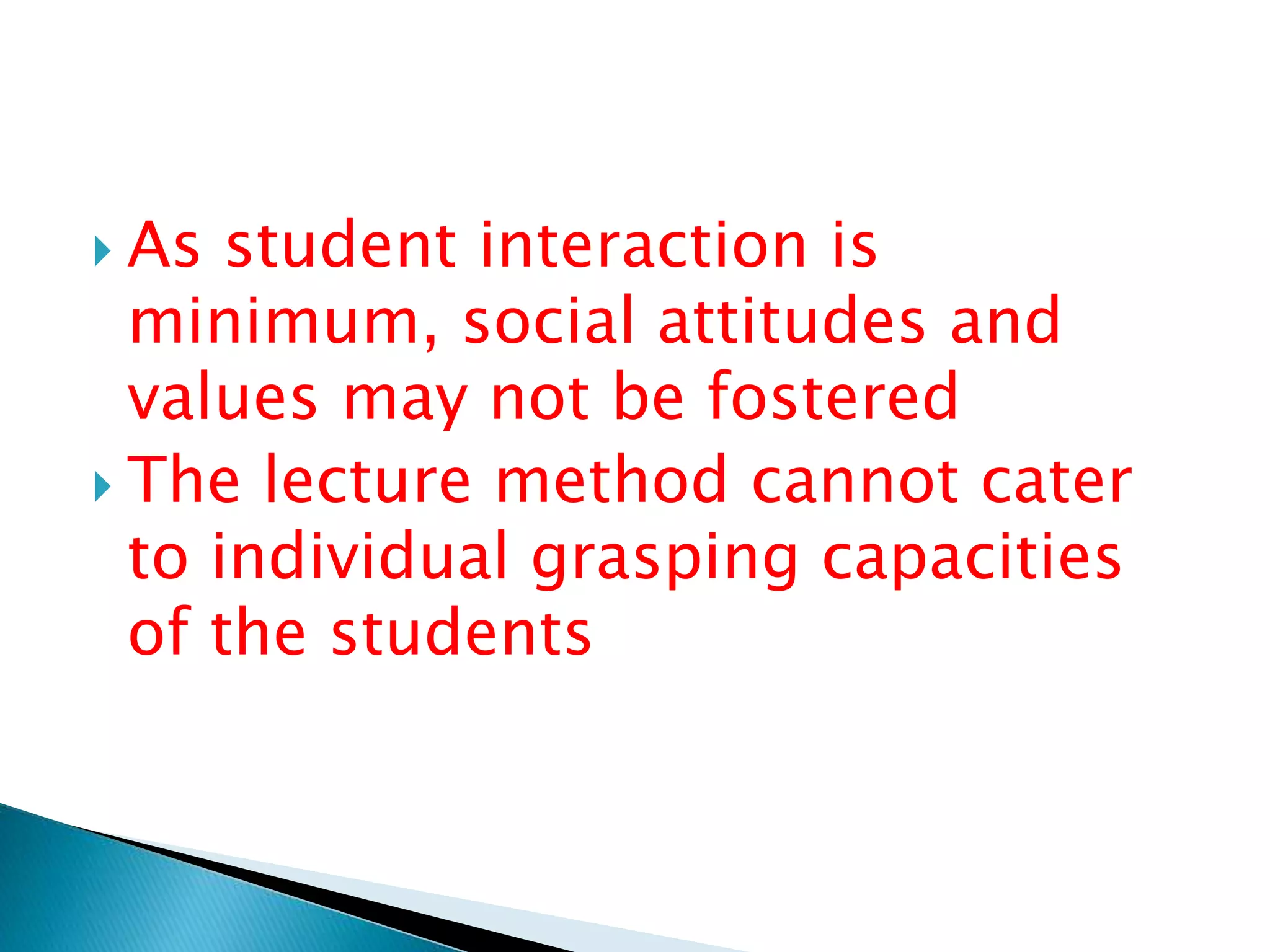  As student interaction is
minimum, social attitudes and
values may not be fostered
 The lecture method cannot cater
to individual grasping capacities
of the students
 