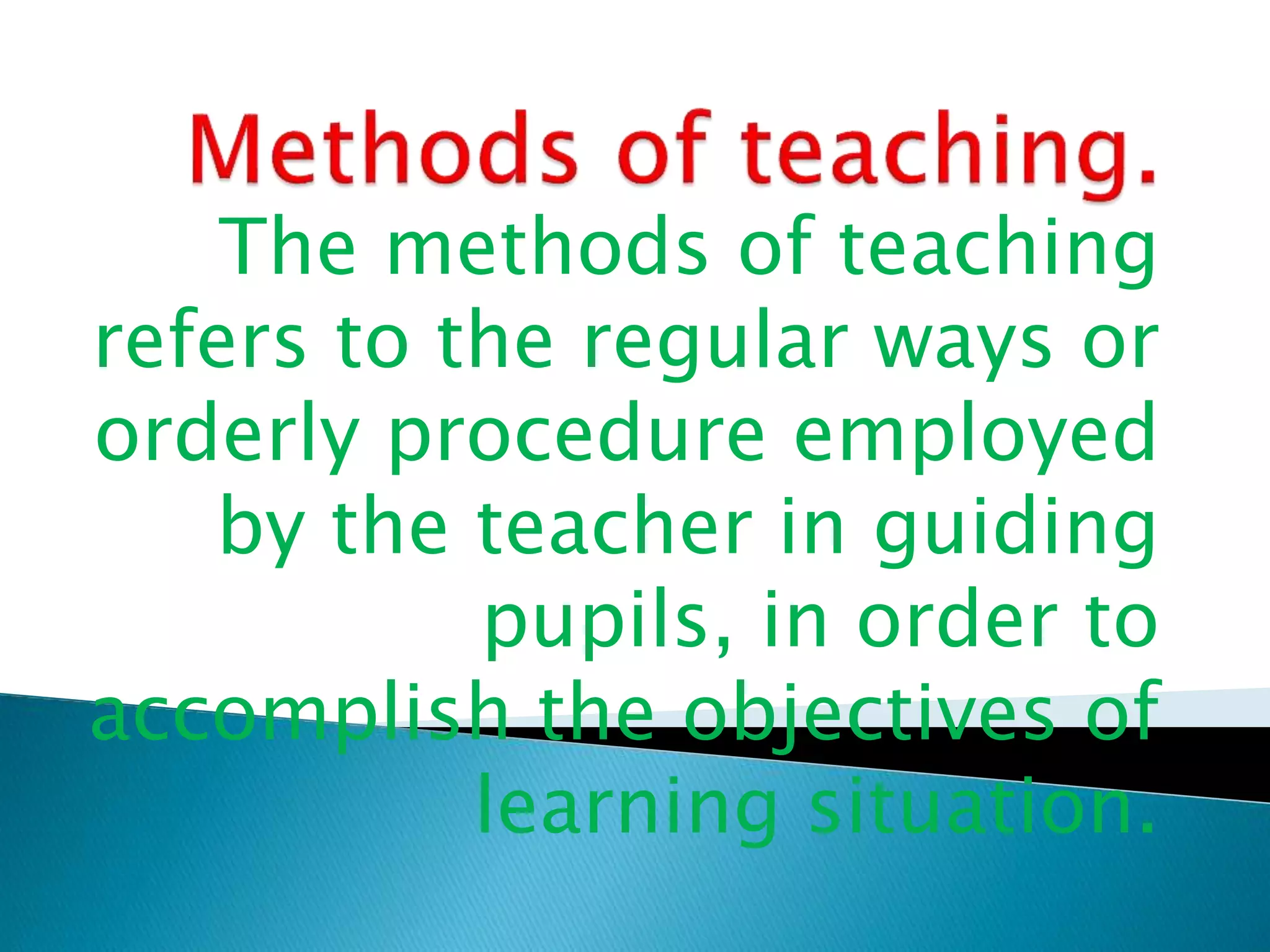 The methods of teaching
refers to the regular ways or
orderly procedure employed
by the teacher in guiding
pupils, in order to
accomplish the objectives of
learning situation.
 