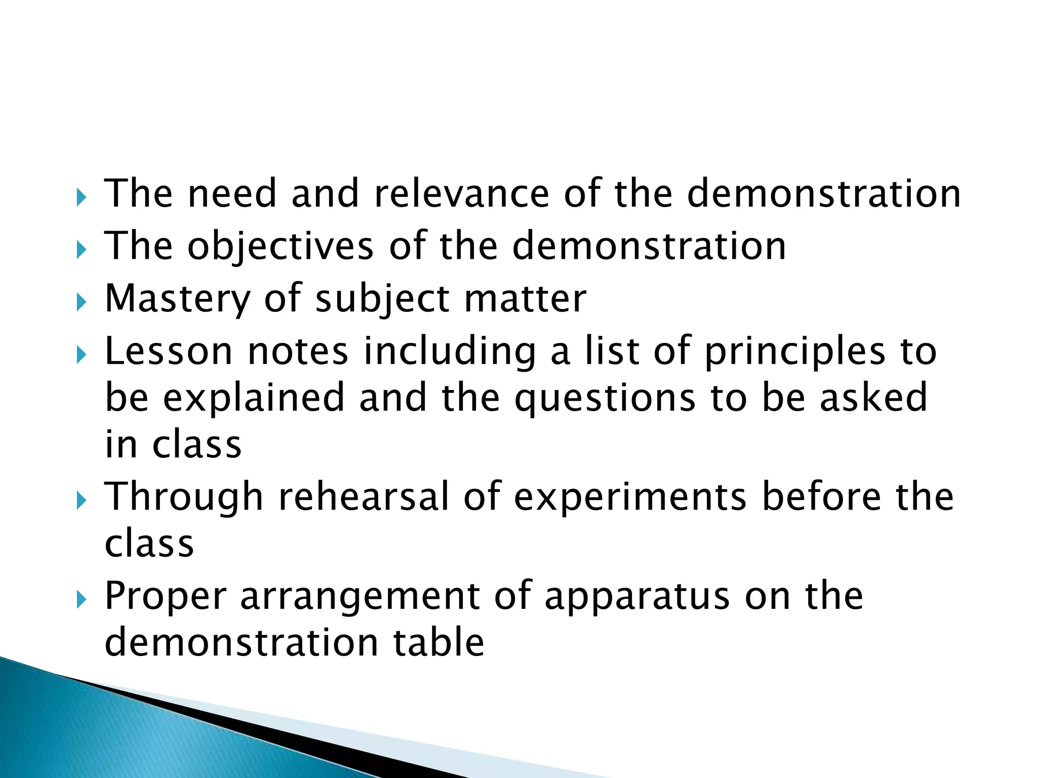  The need and relevance of the demonstration
 The objectives of the demonstration
 Mastery of subject matter
 Lesson notes including a list of principles to
be explained and the questions to be asked
in class
 Through rehearsal of experiments before the
class
 Proper arrangement of apparatus on the
demonstration table
 