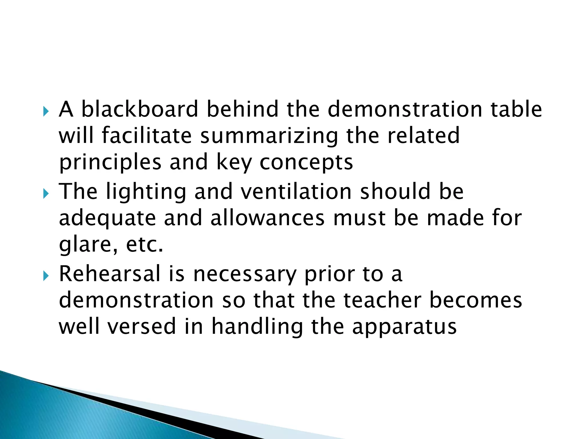 A blackboard behind the demonstration table
will facilitate summarizing the related
principles and key concepts
 The lighting and ventilation should be
adequate and allowances must be made for
glare, etc.
 Rehearsal is necessary prior to a
demonstration so that the teacher becomes
well versed in handling the apparatus
 