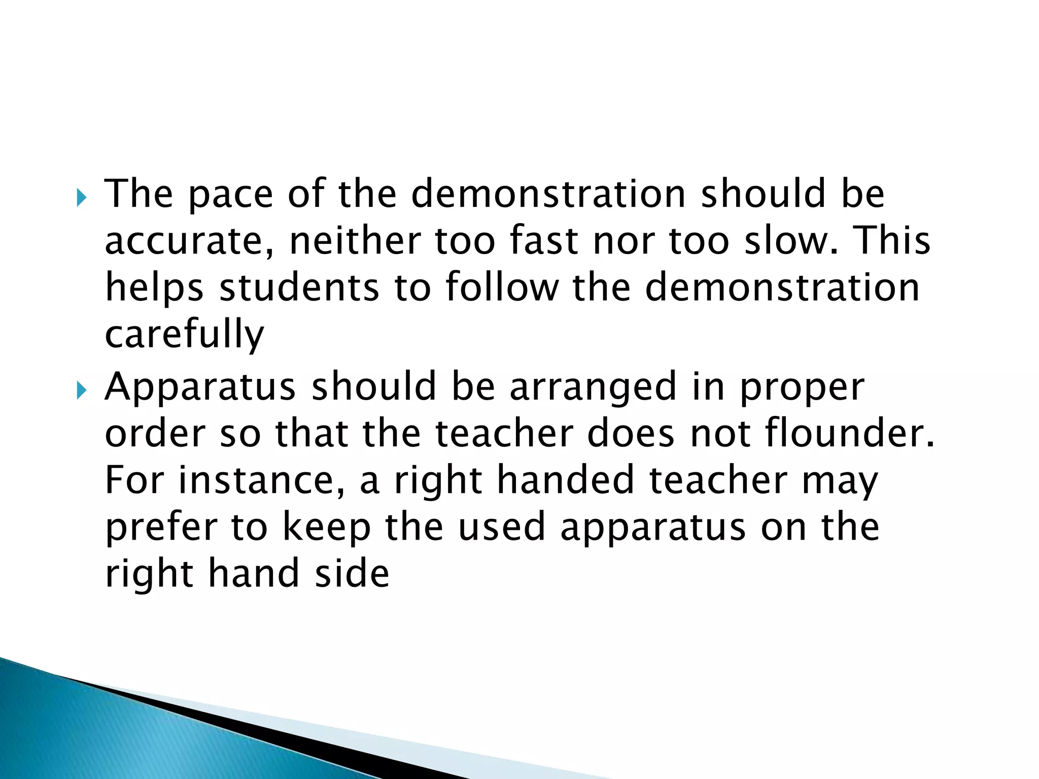  The pace of the demonstration should be
accurate, neither too fast nor too slow. This
helps students to follow the demonstration
carefully
 Apparatus should be arranged in proper
order so that the teacher does not flounder.
For instance, a right handed teacher may
prefer to keep the used apparatus on the
right hand side
 