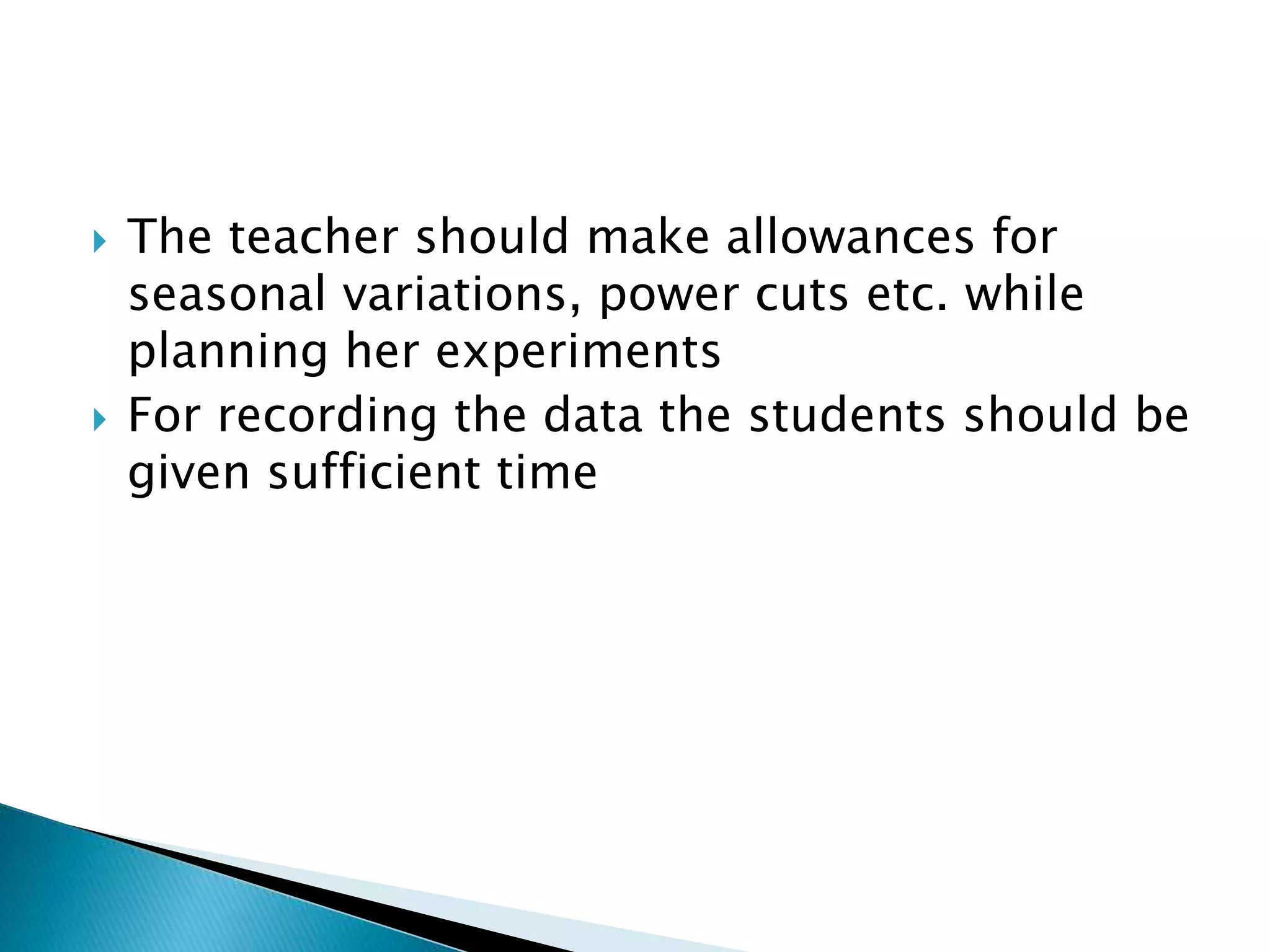  The teacher should make allowances for
seasonal variations, power cuts etc. while
planning her experiments
 For recording the data the students should be
given sufficient time
 